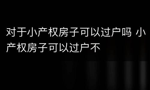 对于小产权房子可以过户吗 小产权房子可以过户不