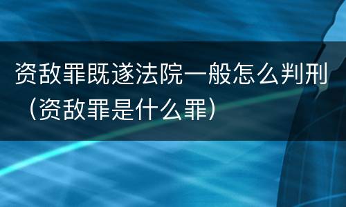 资敌罪既遂法院一般怎么判刑（资敌罪是什么罪）