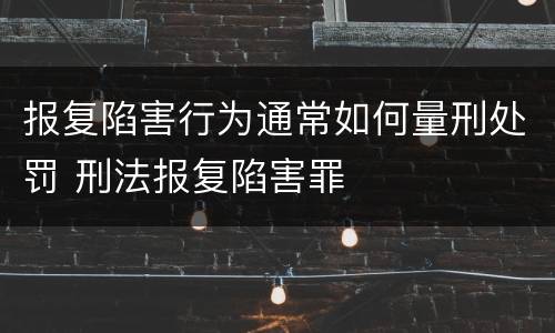 报复陷害行为通常如何量刑处罚 刑法报复陷害罪