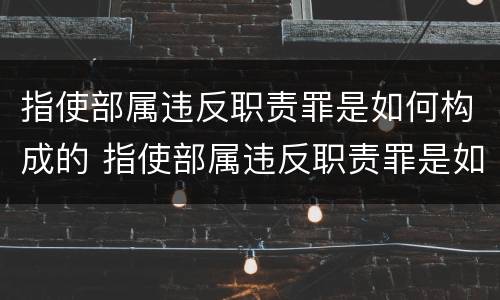 指使部属违反职责罪是如何构成的 指使部属违反职责罪是如何构成的呢