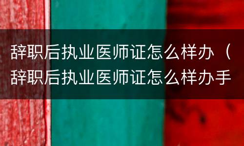 辞职后执业医师证怎么样办（辞职后执业医师证怎么样办手续）