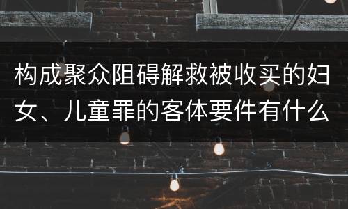 构成聚众阻碍解救被收买的妇女、儿童罪的客体要件有什么