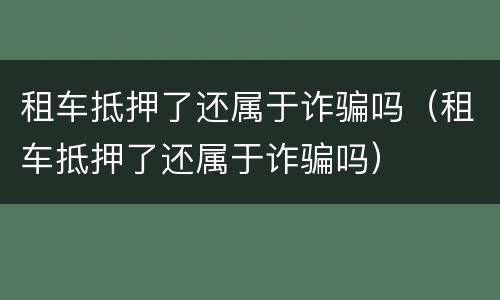 租车抵押了还属于诈骗吗（租车抵押了还属于诈骗吗）