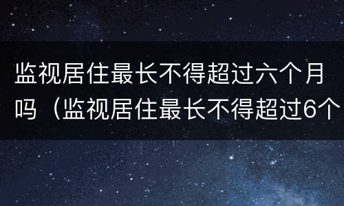 监视居住最长不得超过六个月吗（监视居住最长不得超过6个月）