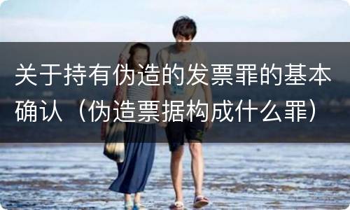 关于持有伪造的发票罪的基本确认（伪造票据构成什么罪）