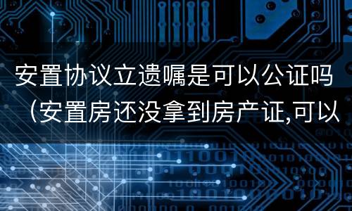 安置协议立遗嘱是可以公证吗（安置房还没拿到房产证,可以立遗嘱公证吗）