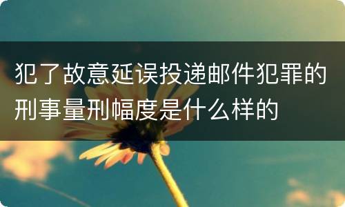 犯了故意延误投递邮件犯罪的刑事量刑幅度是什么样的