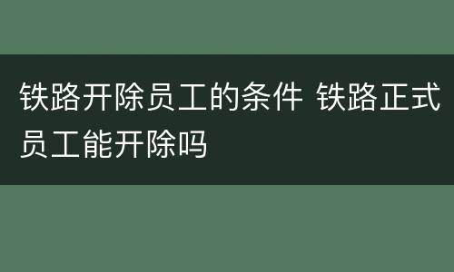 铁路开除员工的条件 铁路正式员工能开除吗