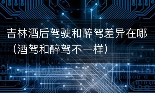 吉林酒后驾驶和醉驾差异在哪（酒驾和醉驾不一样）