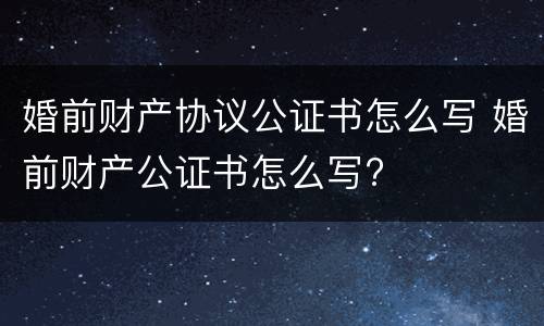 婚前财产协议公证书怎么写 婚前财产公证书怎么写?