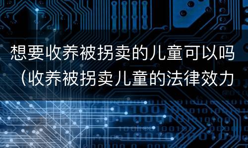 想要收养被拐卖的儿童可以吗（收养被拐卖儿童的法律效力）