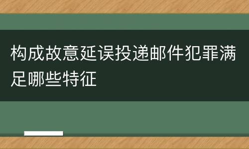 构成故意延误投递邮件犯罪满足哪些特征