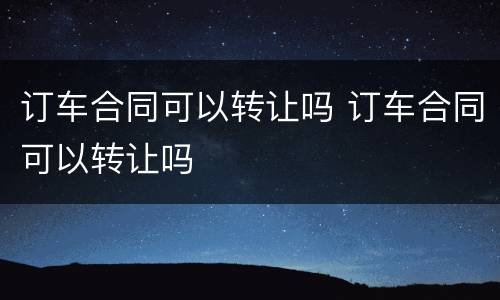 订车合同可以转让吗 订车合同可以转让吗