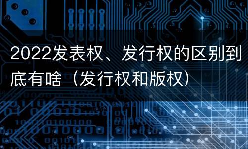 2022发表权、发行权的区别到底有啥（发行权和版权）