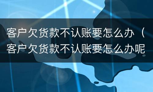 客户欠货款不认账要怎么办（客户欠货款不认账要怎么办呢）