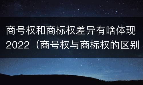 商号权和商标权差异有啥体现2022（商号权与商标权的区别）