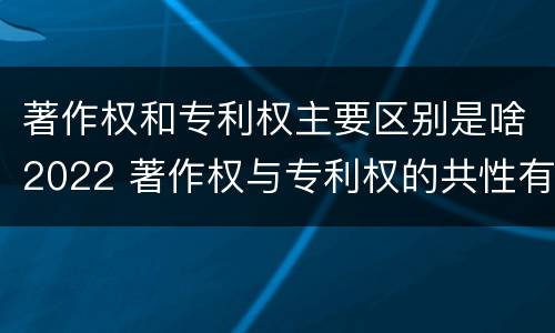 著作权和专利权主要区别是啥2022 著作权与专利权的共性有