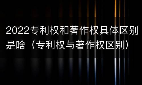 2022专利权和著作权具体区别是啥（专利权与著作权区别）