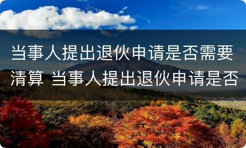 当事人提出退伙申请是否需要清算 当事人提出退伙申请是否需要清算案件