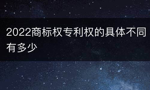 2022商标权专利权的具体不同有多少