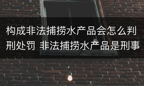 构成非法捕捞水产品会怎么判刑处罚 非法捕捞水产品是刑事案件吗