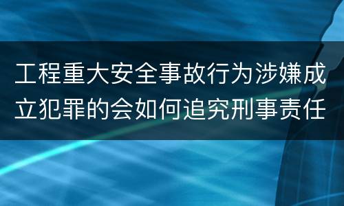 工程重大安全事故行为涉嫌成立犯罪的会如何追究刑事责任