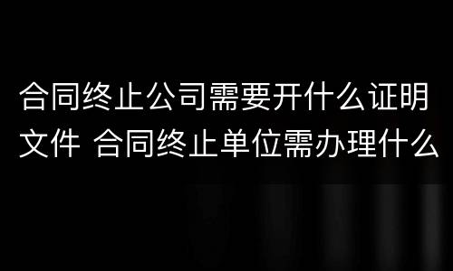 合同终止公司需要开什么证明文件 合同终止单位需办理什么手续