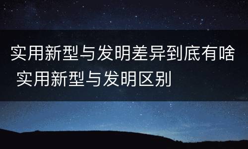 实用新型与发明差异到底有啥 实用新型与发明区别