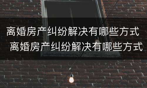离婚房产纠纷解决有哪些方式 离婚房产纠纷解决有哪些方式呢