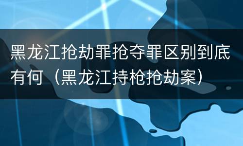 黑龙江抢劫罪抢夺罪区别到底有何（黑龙江持枪抢劫案）