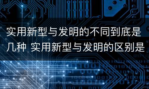 实用新型与发明的不同到底是几种 实用新型与发明的区别是什么