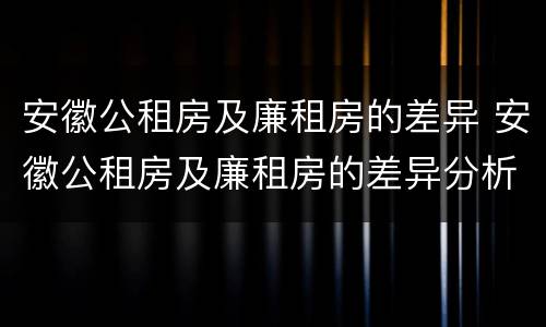 安徽公租房及廉租房的差异 安徽公租房及廉租房的差异分析