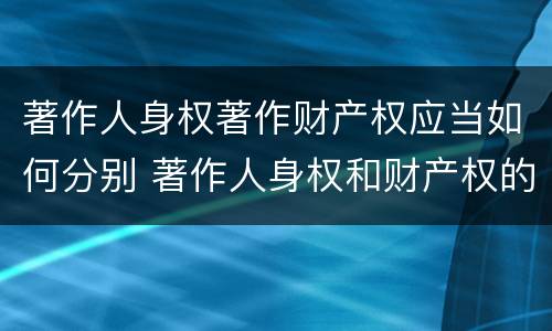 著作人身权著作财产权应当如何分别 著作人身权和财产权的内容