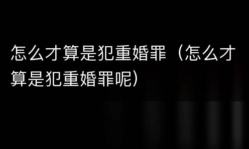 怎么才算是犯重婚罪（怎么才算是犯重婚罪呢）