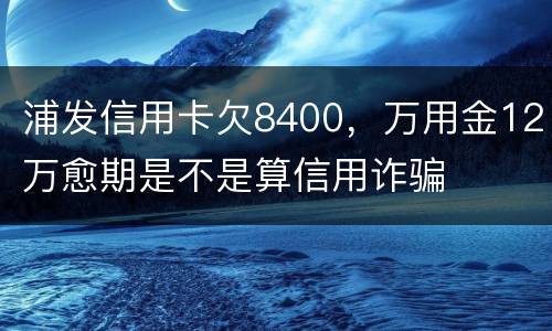 浦发信用卡欠8400，万用金12万愈期是不是算信用诈骗