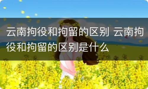 云南拘役和拘留的区别 云南拘役和拘留的区别是什么