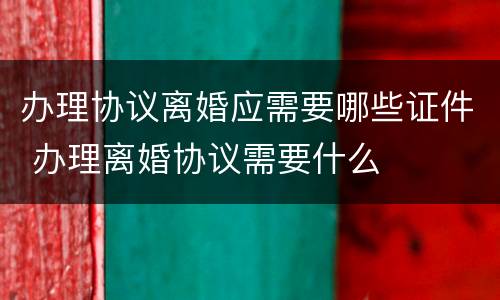办理协议离婚应需要哪些证件 办理离婚协议需要什么