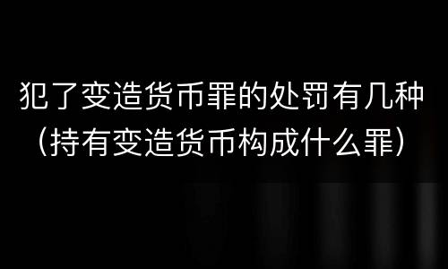 犯了变造货币罪的处罚有几种（持有变造货币构成什么罪）