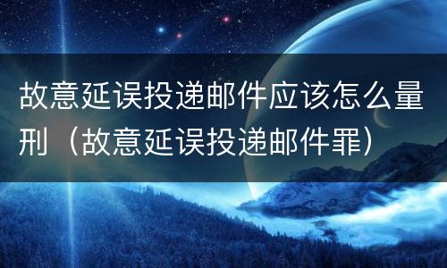 故意延误投递邮件应该怎么量刑（故意延误投递邮件罪）