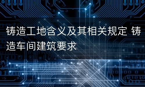 铸造工地含义及其相关规定 铸造车间建筑要求