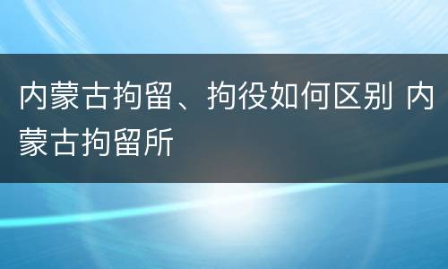 内蒙古拘留、拘役如何区别 内蒙古拘留所