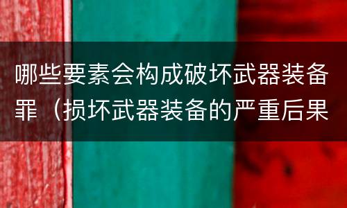 哪些要素会构成破坏武器装备罪（损坏武器装备的严重后果）