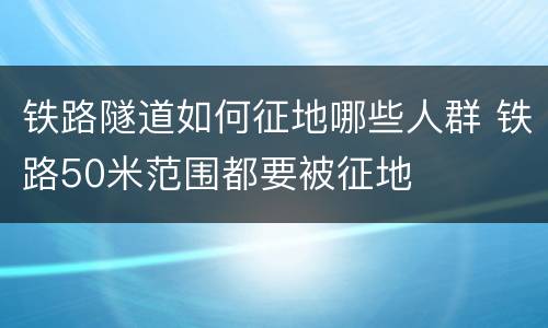铁路隧道如何征地哪些人群 铁路50米范围都要被征地
