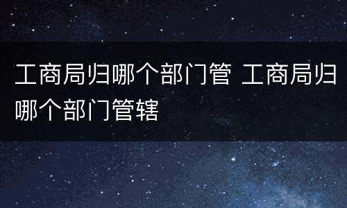 工商局归哪个部门管 工商局归哪个部门管辖