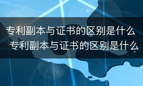 专利副本与证书的区别是什么 专利副本与证书的区别是什么呢