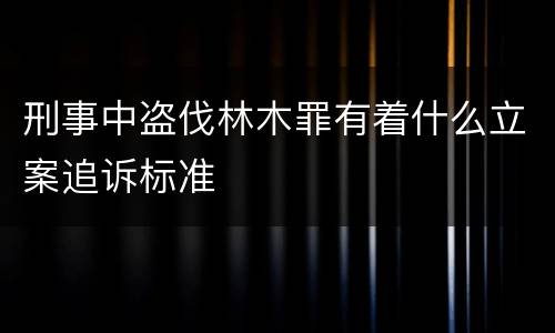 刑事中盗伐林木罪有着什么立案追诉标准