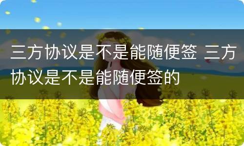 三方协议是不是能随便签 三方协议是不是能随便签的