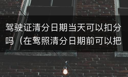 驾驶证清分日期当天可以扣分吗（在驾照清分日期前可以把分都扣完吗）