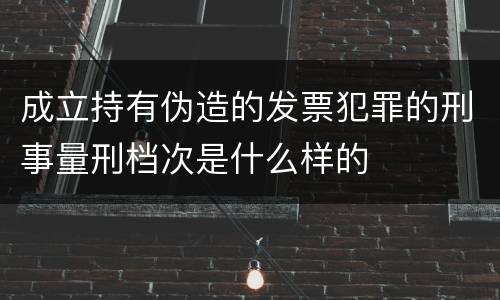 成立持有伪造的发票犯罪的刑事量刑档次是什么样的