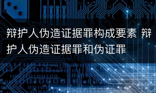 辩护人伪造证据罪构成要素 辩护人伪造证据罪和伪证罪